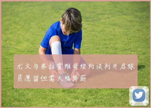 尤文与弗拉霍维奇续约谈判开启球员愿留但需大幅降薪