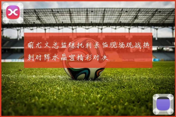前尤文总监琼托利亲临现场观战热刺对阵水晶宫精彩对决
