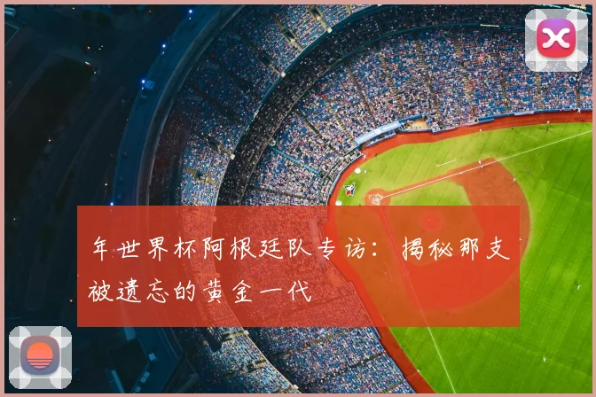 年世界杯阿根廷队专访:揭秘那支被遗忘的黄金一代