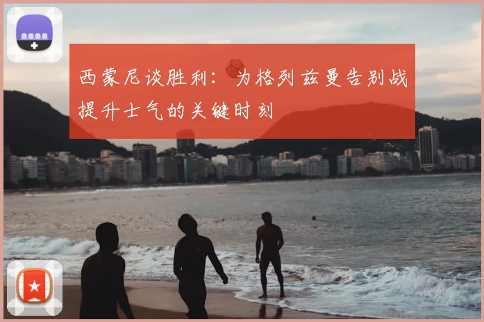 西蒙尼谈胜利:为格列兹曼告别战提升士气的关键时刻