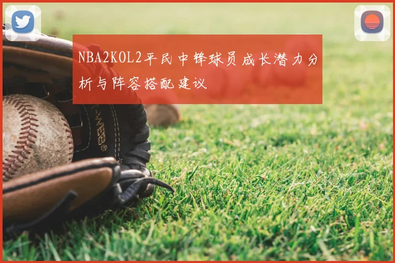 NBA2KOL2平民中锋球员成长潜力分析与阵容搭配建议