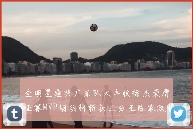 全明星盛典广东队大丰收徐杰荣膺正赛MVP胡明轩斩获三分王陈家政获星锐MVP