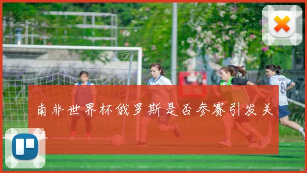 南非世界杯俄罗斯是否参赛引发关注