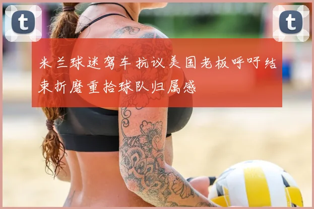 米兰球迷驾车抗议美国老板呼吁结束折磨重拾球队归属感