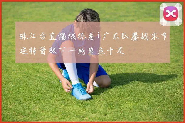 珠江台直播线观看i广东队鏖战末节逆转晋级下一轮看点十足