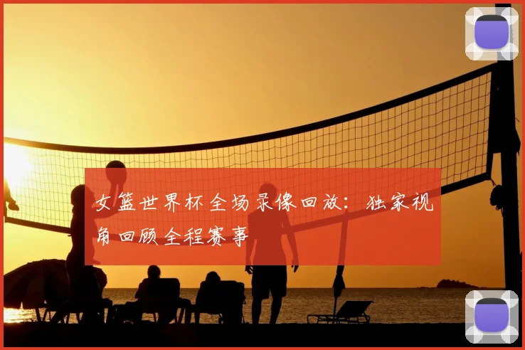 女篮世界杯全场录像回放:独家视角回顾全程赛事