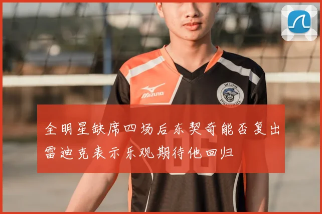 全明星缺席四场后东契奇能否复出雷迪克表示乐观期待他回归