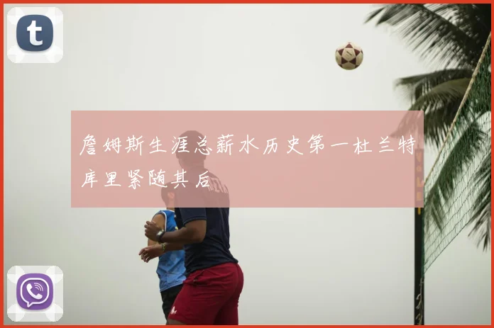 詹姆斯生涯总薪水历史第一杜兰特库里紧随其后