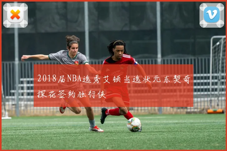 2018届NBA选秀艾顿当选状元东契奇探花签约独行侠