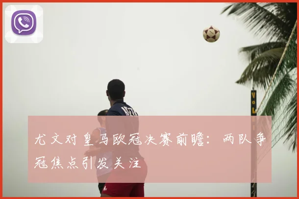 尤文对皇马欧冠决赛前瞻：两队争冠焦点引发关注