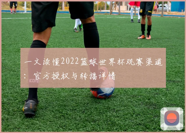一文读懂2022篮球世界杯观赛渠道:官方授权与转播详情