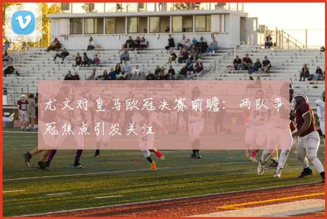 尤文对皇马欧冠决赛前瞻:两队争冠焦点引发关注