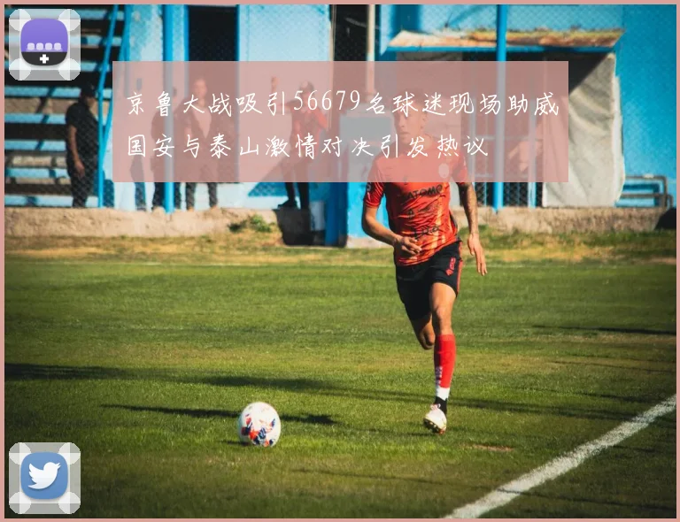 京鲁大战吸引56679名球迷现场助威国安与泰山激情对决引发热议