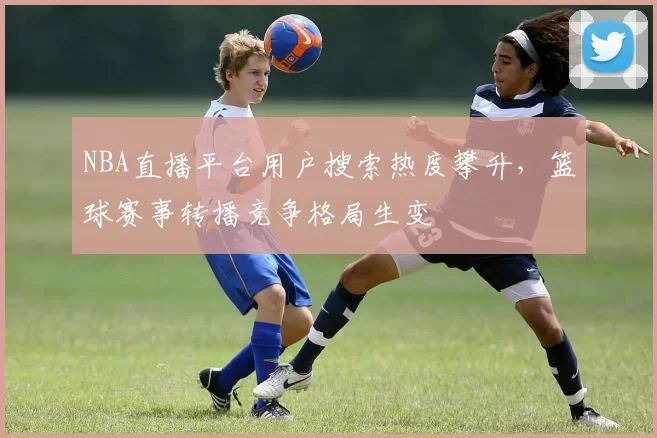 NBA直播平台用户搜索热度攀升，篮球赛事转播竞争格局生变
