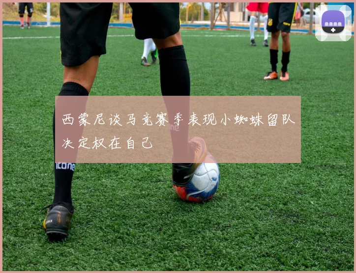 西蒙尼谈马竞赛季表现小蜘蛛留队决定权在自己