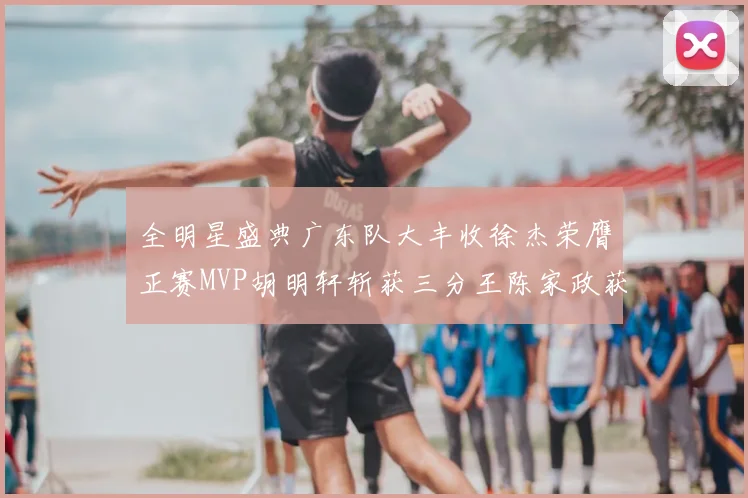 全明星盛典广东队大丰收徐杰荣膺正赛MVP胡明轩斩获三分王陈家政获星锐MVP