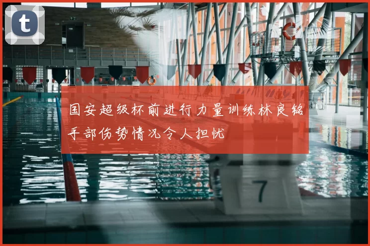 国安超级杯前进行力量训练林良铭手部伤势情况令人担忧