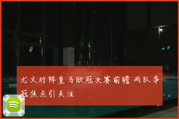 尤文对阵皇马欧冠决赛前瞻 两队争冠焦点引关注