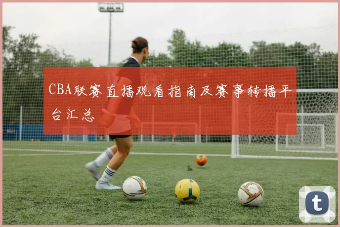 CBA联赛直播观看指南及赛事转播平台汇总