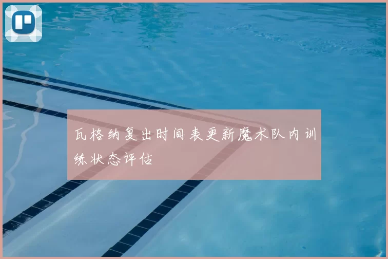 瓦格纳复出时间表更新魔术队内训练状态评估
