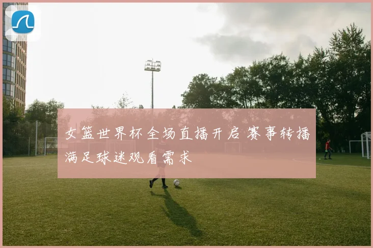 女篮世界杯全场直播开启 赛事转播满足球迷观看需求