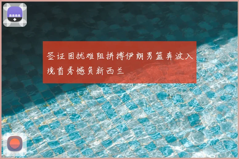 签证困扰难阻拼搏伊朗男篮奔波入境首秀憾负新西兰