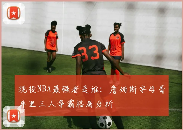 现役NBA最强者是谁:詹姆斯字母哥库里三人争霸格局分析