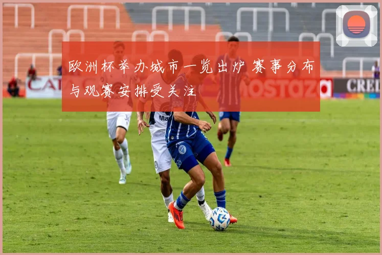 欧洲杯举办城市一览出炉 赛事分布与观赛安排受关注