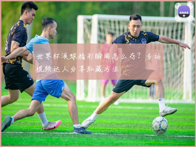 世界杯滚球精彩瞬间怎么存?专访视频达人分享私藏方法